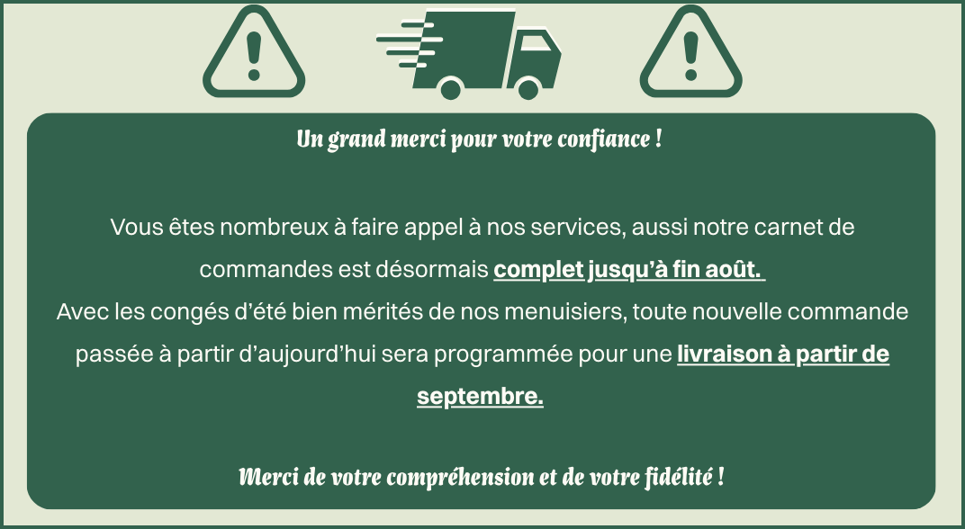Un grand merci pour votre confiance ! Vous êtes nombreux à faire appel à nos services, aussi notre carnet de commandes est désormais complet jusqu’à fin août. Avec les congés d’été bien mérités de nos menuisiers, toute nouvelle commande passée à partir d’aujourd’hui sera programmée pour une livraison à partir de septembre. Merci de votre compréhension et de votre fidélité !